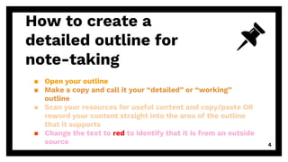 How to create a
detailed outline for
note-taking
▪ Open your outline
▪ Make a copy and call it your “detailed” or “working”
outline
▪ Scan your resources for useful content and copy/paste OR
reword your content straight into the area of the outline
that it supports
▪ Change the text to red to identify that it is from an outside
source 4
 