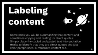 Labeling
content
Sometimes you will be summarizing that content and
sometimes copying and pasting for direct quotes.
Simply place the copied and pasted text into quotation
marks to identify that they are direct quotes and just
color paraphrased/summarized content red. 6
 