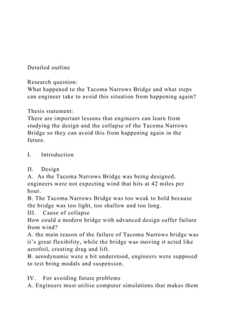 Detailed outline
Research question:
What happened to the Tacoma Narrows Bridge and what steps
can engineer take to avoid this situation from happening again?
Thesis statement:
There are important lessons that engineers can learn from
studying the design and the collapse of the Tacoma Narrows
Bridge so they can avoid this from happening again in the
future.
I. Introduction
II. Design
A. As the Tacoma Narrows Bridge was being designed,
engineers were not expecting wind that hits at 42 miles per
hour.
B. The Tacoma Narrows Bridge was too weak to hold because
the bridge was too light, too shallow and too long.
III. Cause of collapse
How could a modern bridge with advanced design suffer failure
from wind?
A. the main reason of the failure of Tacoma Narrows bridge was
it’s great flexibility, while the bridge was moving it acted like
aerofoil, creating drag and lift.
B. aerodynamic were a bit understood, engineers were supposed
to test bring modals and suspension.
IV. For avoiding future problems
A. Engineers must utilise computer simulations that makes them
 