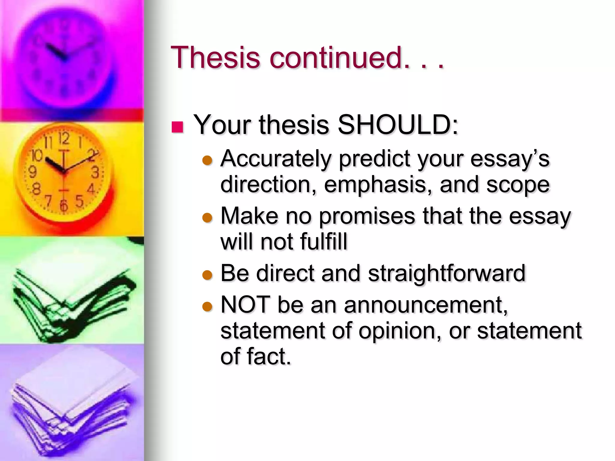 Thesis continued. . .

   Your thesis SHOULD:
     Accurately predict your essay’s
      direction, emphasis, and scope
     Make no promises that the essay
      will not fulfill
     Be direct and straightforward
     NOT be an announcement,
      statement of opinion, or statement
      of fact.
 