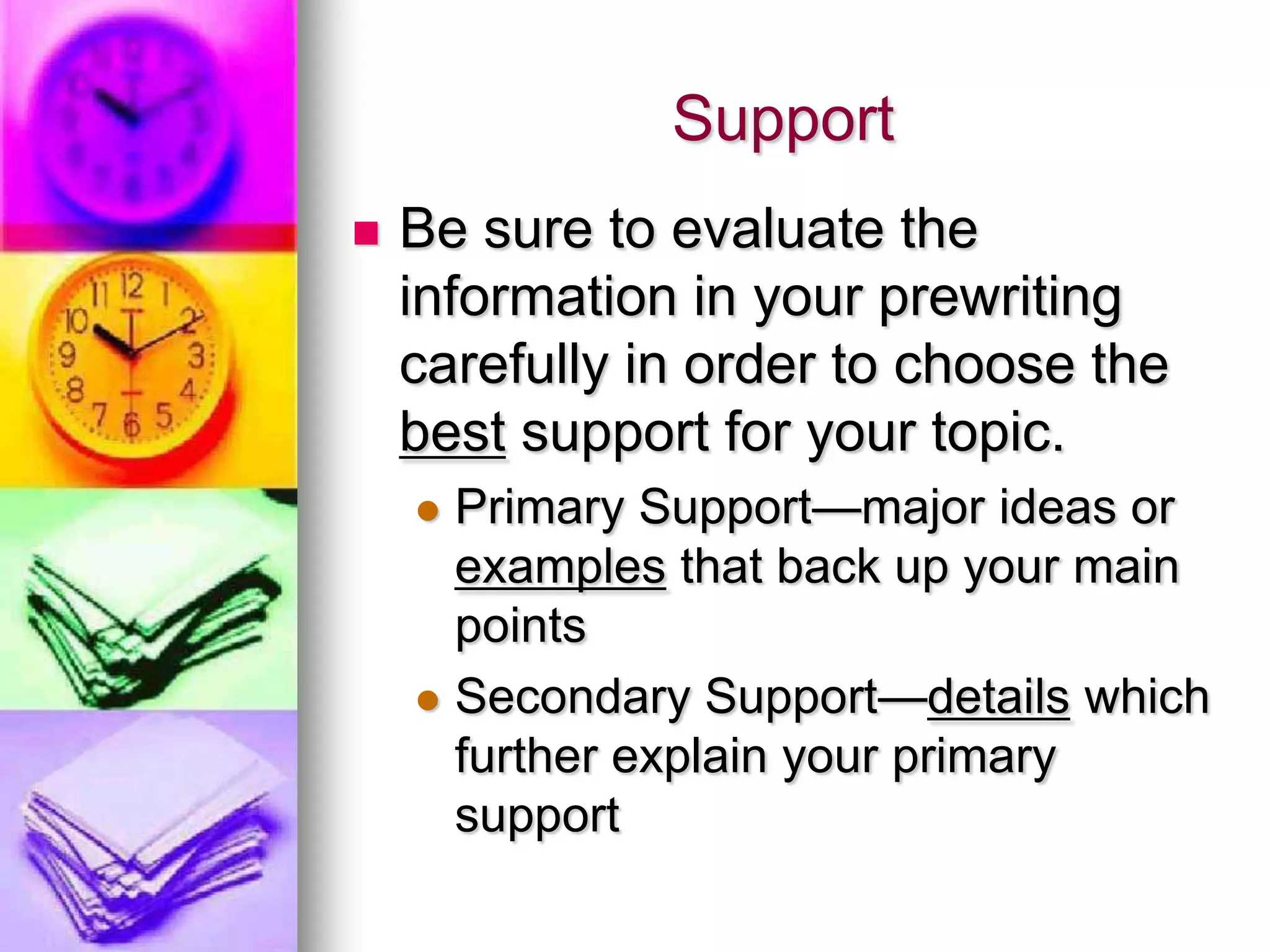 Support
   Be sure to evaluate the
    information in your prewriting
    carefully in order to choose the
    best support for your topic.
     Primary Support—major ideas or
      examples that back up your main
      points
     Secondary Support—details which
      further explain your primary
      support
 