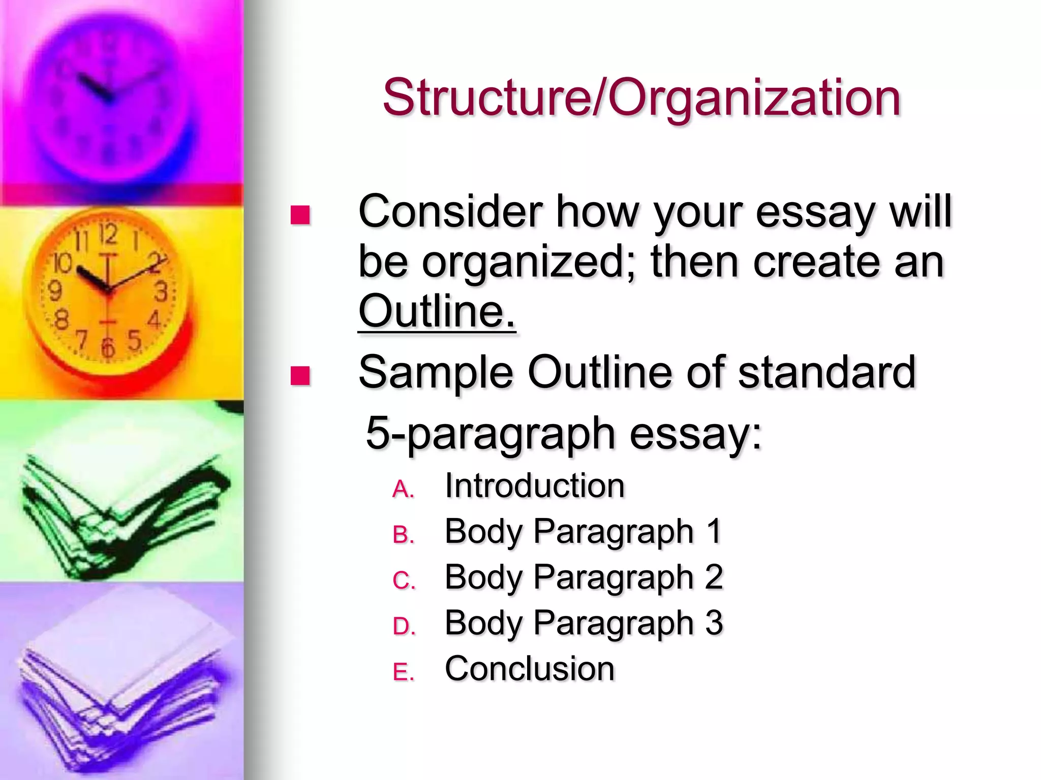 Structure/Organization

   Consider how your essay will
    be organized; then create an
    Outline.
   Sample Outline of standard
    5-paragraph essay:
     A.   Introduction
     B.   Body Paragraph 1
     C.   Body Paragraph 2
     D.   Body Paragraph 3
     E.   Conclusion
 