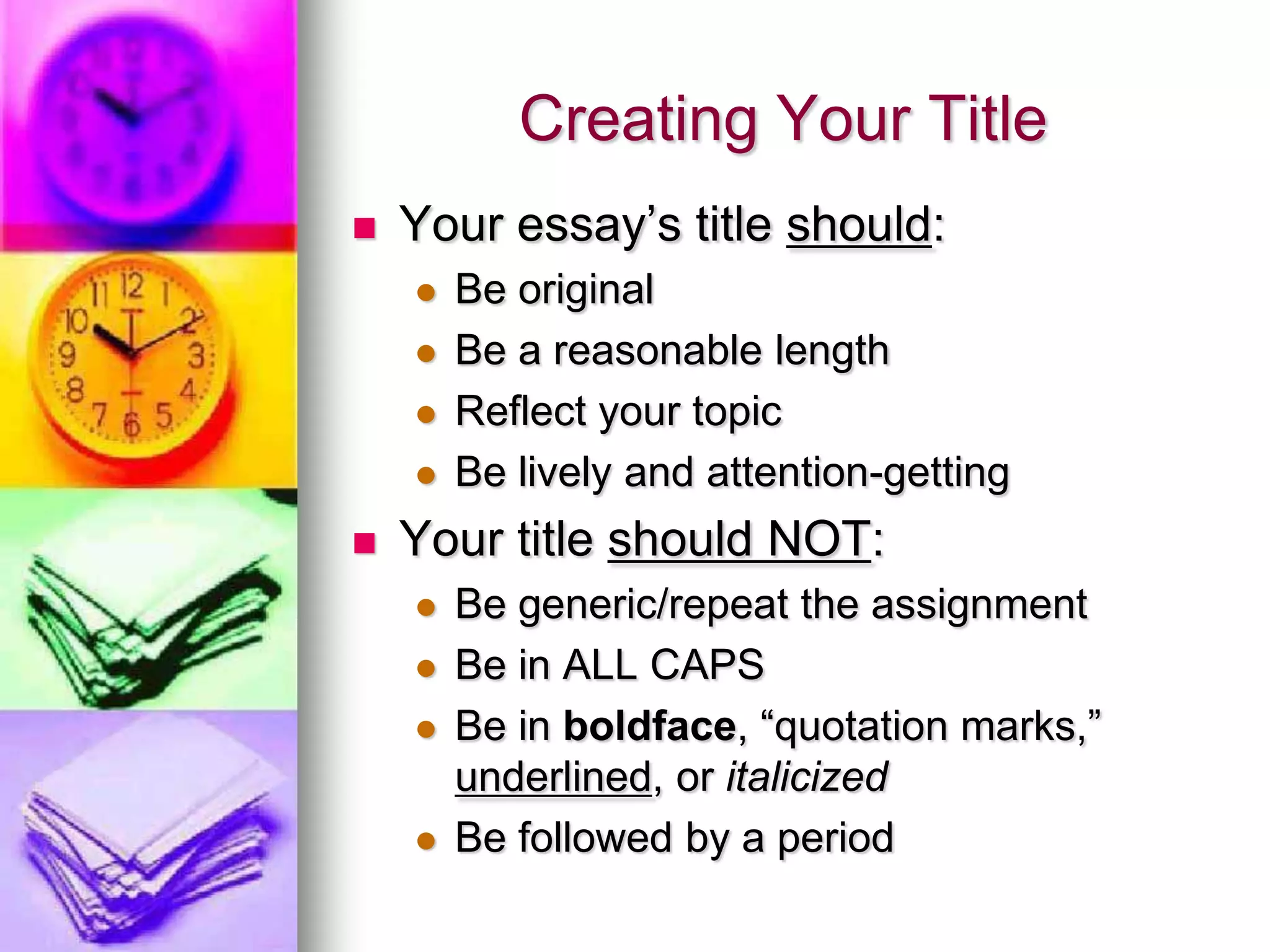Creating Your Title
   Your essay’s title should:
       Be original
       Be a reasonable length
       Reflect your topic
       Be lively and attention-getting
   Your title should NOT:
       Be generic/repeat the assignment
       Be in ALL CAPS
       Be in boldface, “quotation marks,”
        underlined, or italicized
       Be followed by a period
 