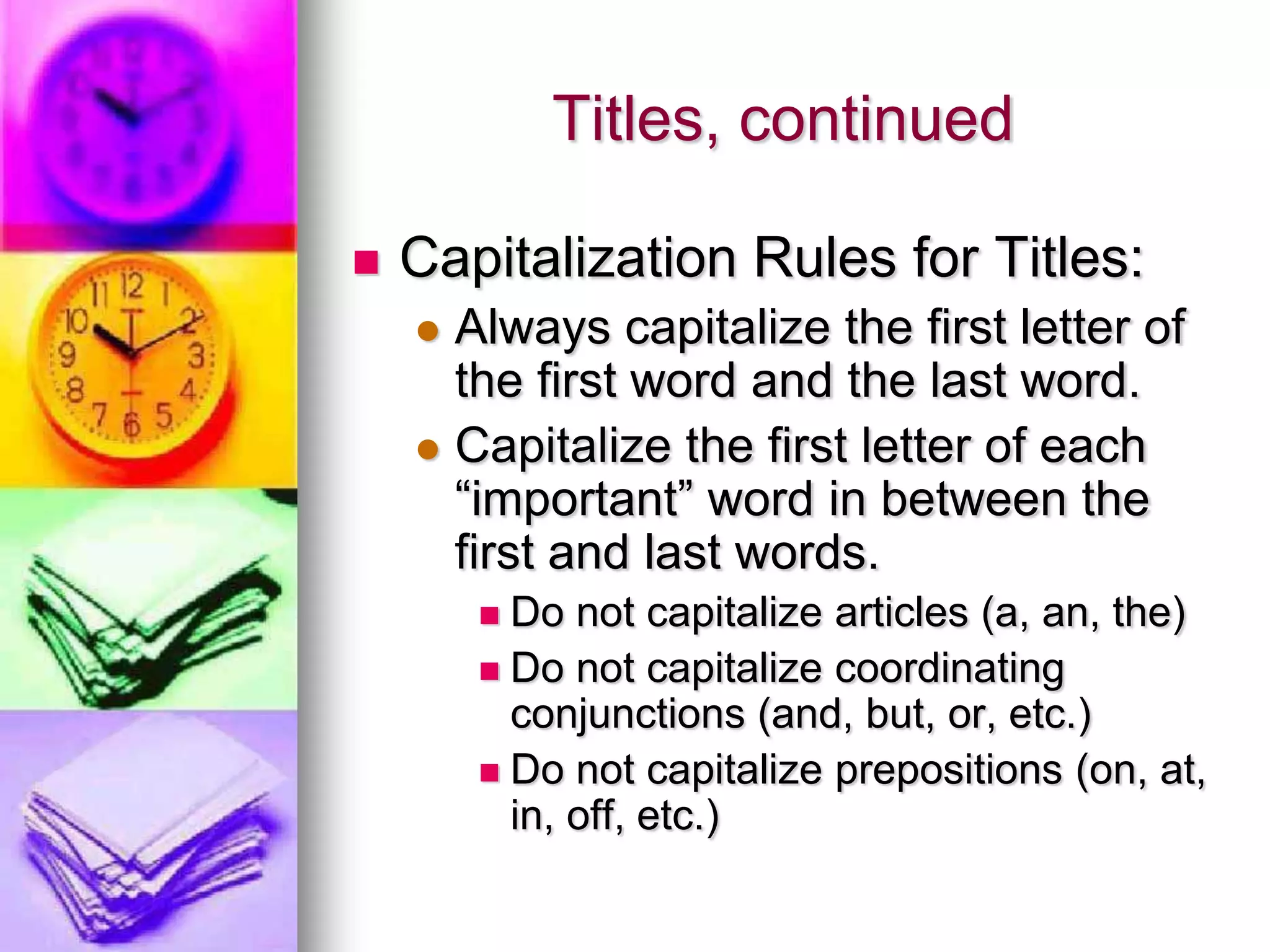 Titles, continued

   Capitalization Rules for Titles:
     Always capitalize the first letter of
      the first word and the last word.
     Capitalize the first letter of each
      “important” word in between the
      first and last words.
         Do not capitalize articles (a, an, the)
         Do not capitalize coordinating
          conjunctions (and, but, or, etc.)
         Do not capitalize prepositions (on, at,
          in, off, etc.)
 