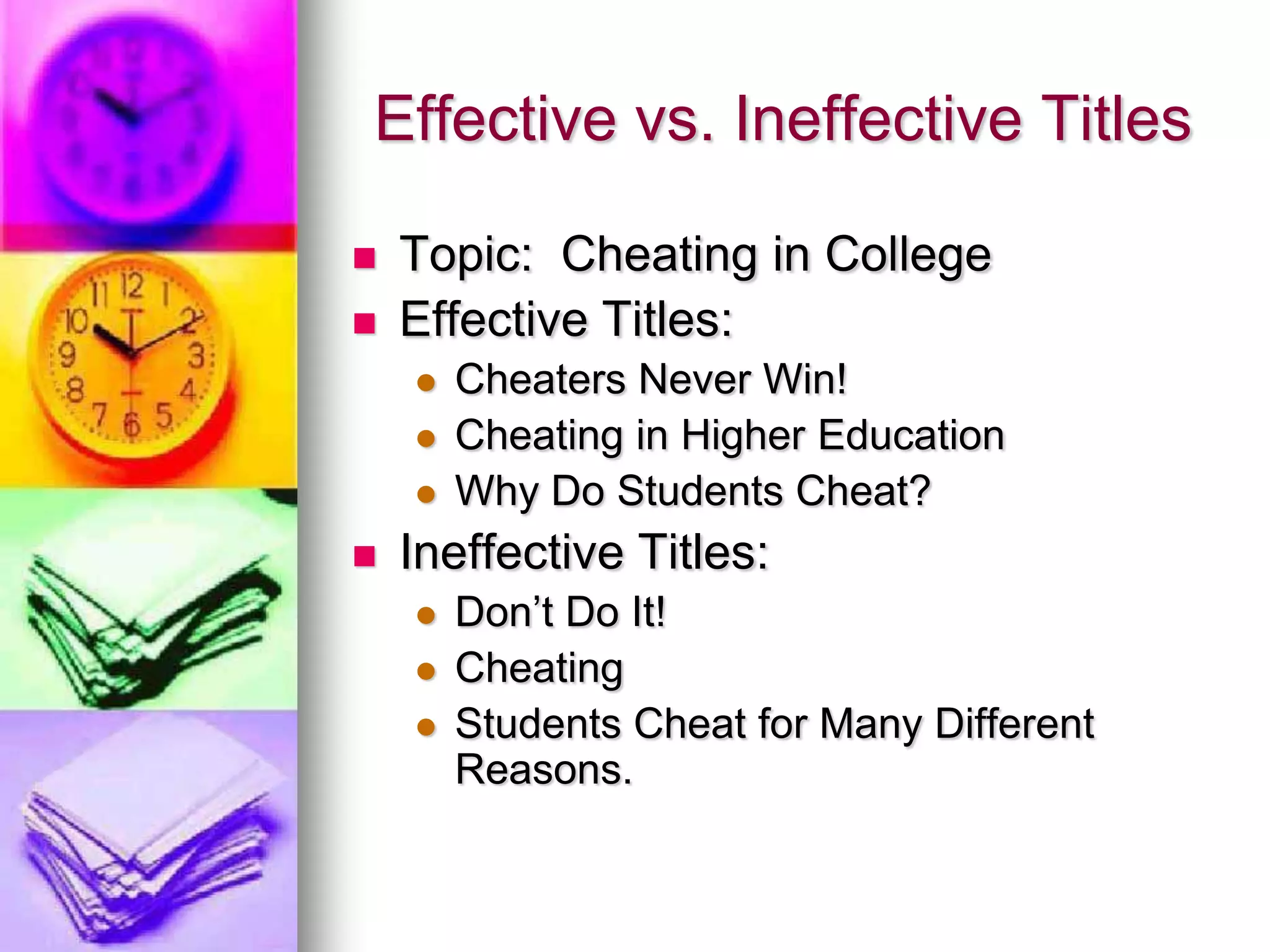 Effective vs. Ineffective Titles

   Topic: Cheating in College
   Effective Titles:
       Cheaters Never Win!
       Cheating in Higher Education
       Why Do Students Cheat?
   Ineffective Titles:
       Don’t Do It!
       Cheating
       Students Cheat for Many Different
        Reasons.
 