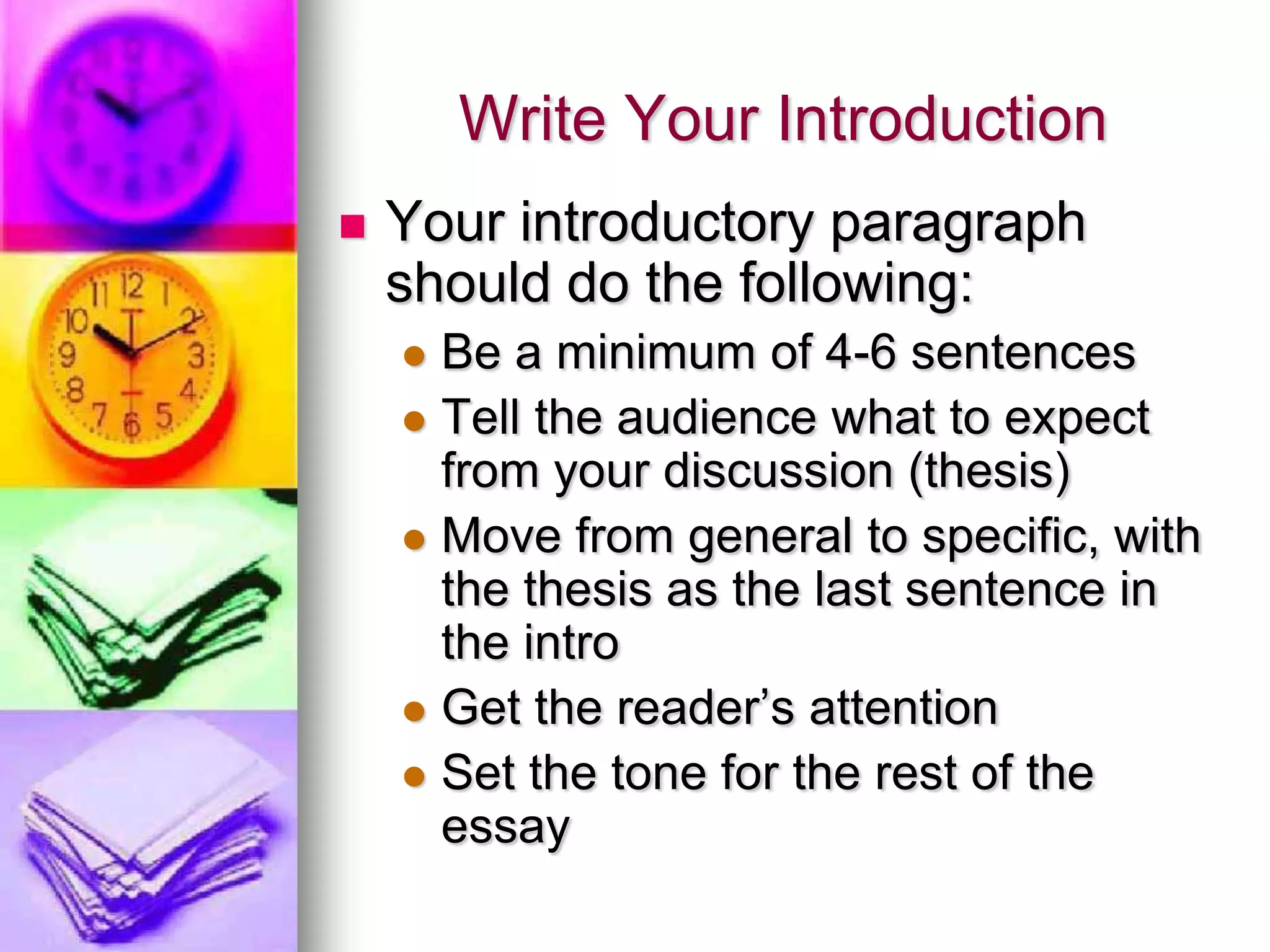 Write Your Introduction
   Your introductory paragraph
    should do the following:
     Be a minimum of 4-6 sentences
     Tell the audience what to expect
      from your discussion (thesis)
     Move from general to specific, with
      the thesis as the last sentence in
      the intro
     Get the reader’s attention
     Set the tone for the rest of the
      essay
 
