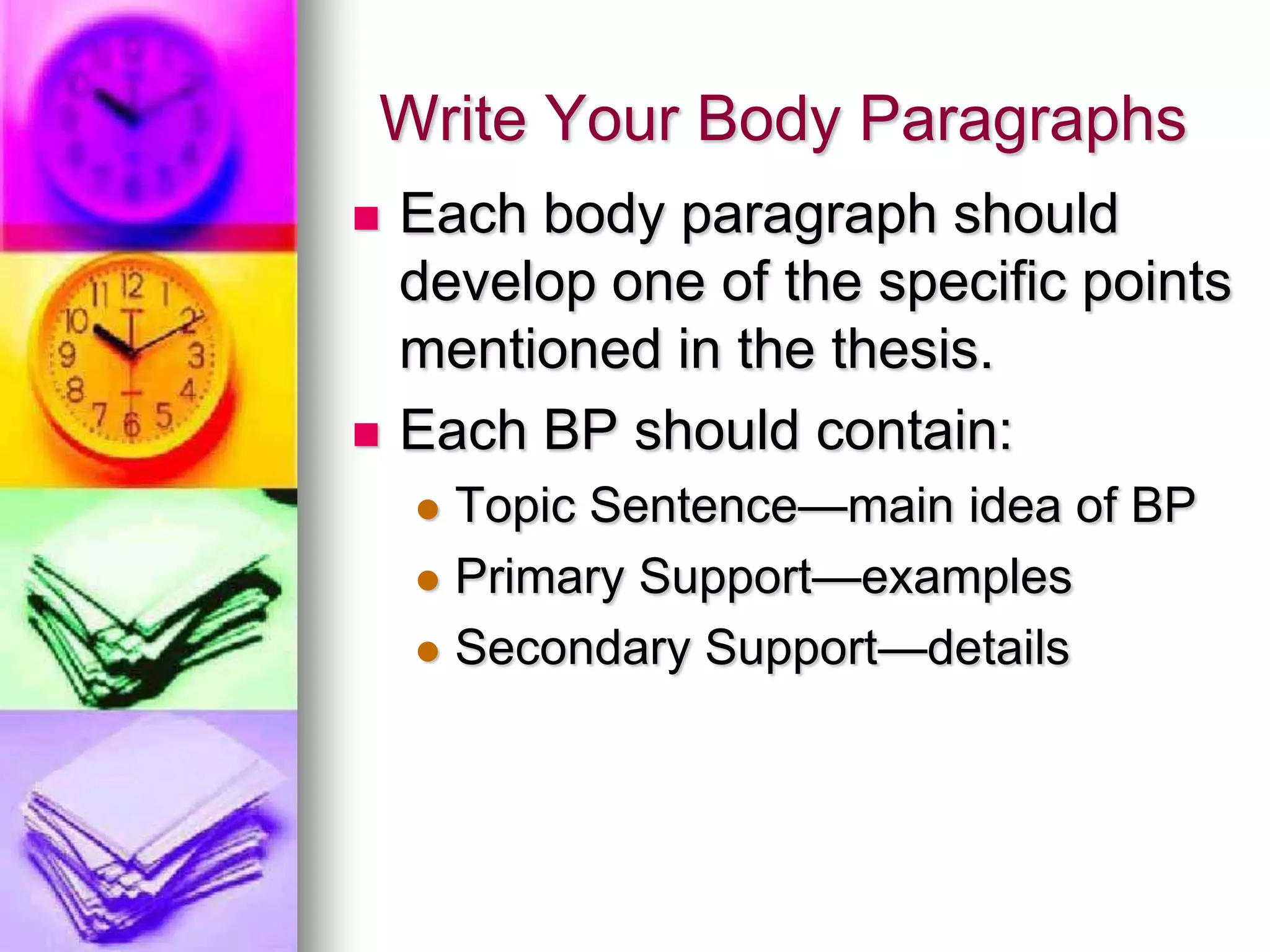 Write Your Body Paragraphs
   Each body paragraph should
    develop one of the specific points
    mentioned in the thesis.
   Each BP should contain:
     Topic Sentence—main idea of BP
     Primary Support—examples

     Secondary Support—details
 