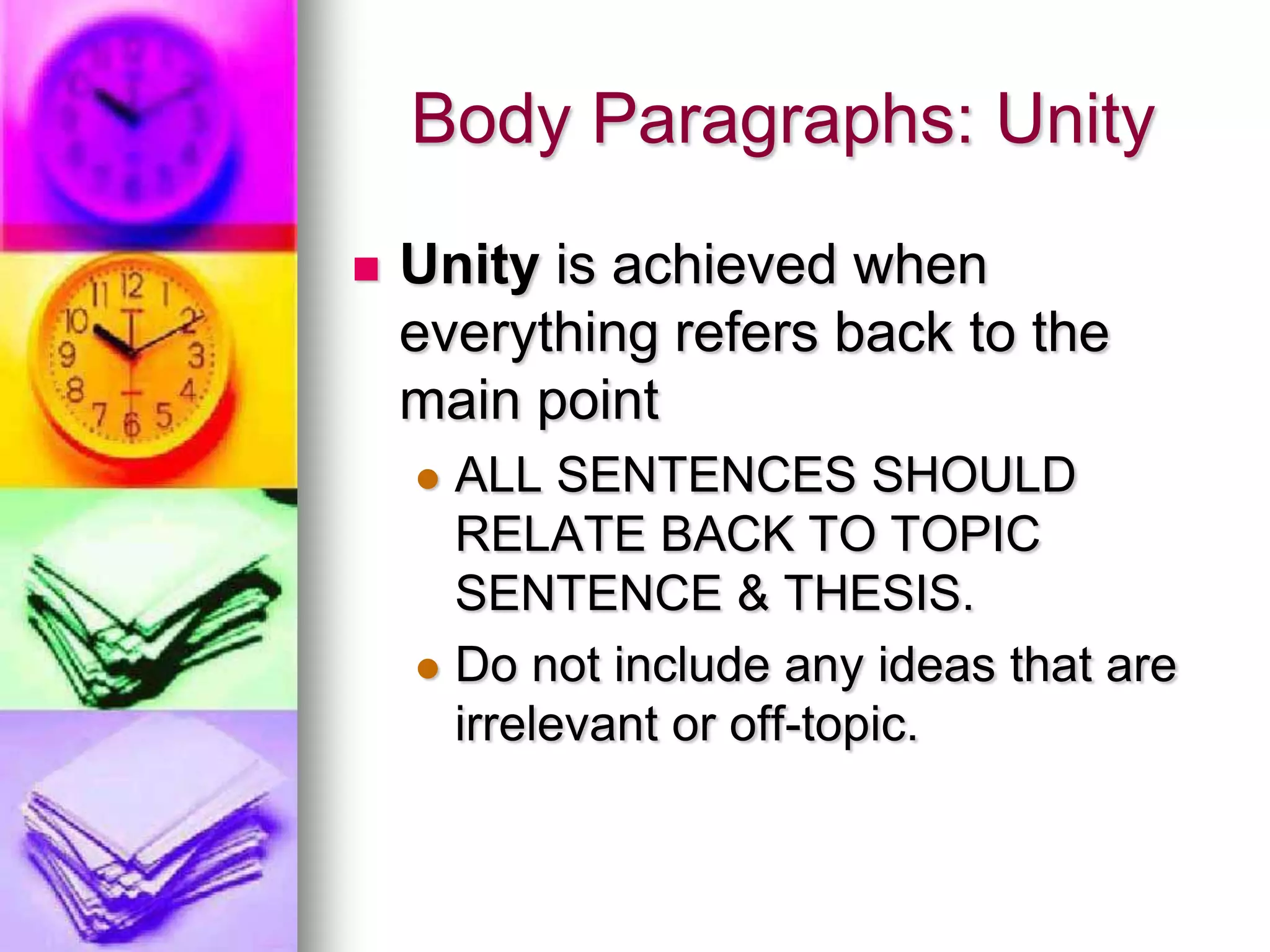 Body Paragraphs: Unity
   Unity is achieved when
    everything refers back to the
    main point
     ALL SENTENCES SHOULD
      RELATE BACK TO TOPIC
      SENTENCE & THESIS.
     Do not include any ideas that are
      irrelevant or off-topic.
 