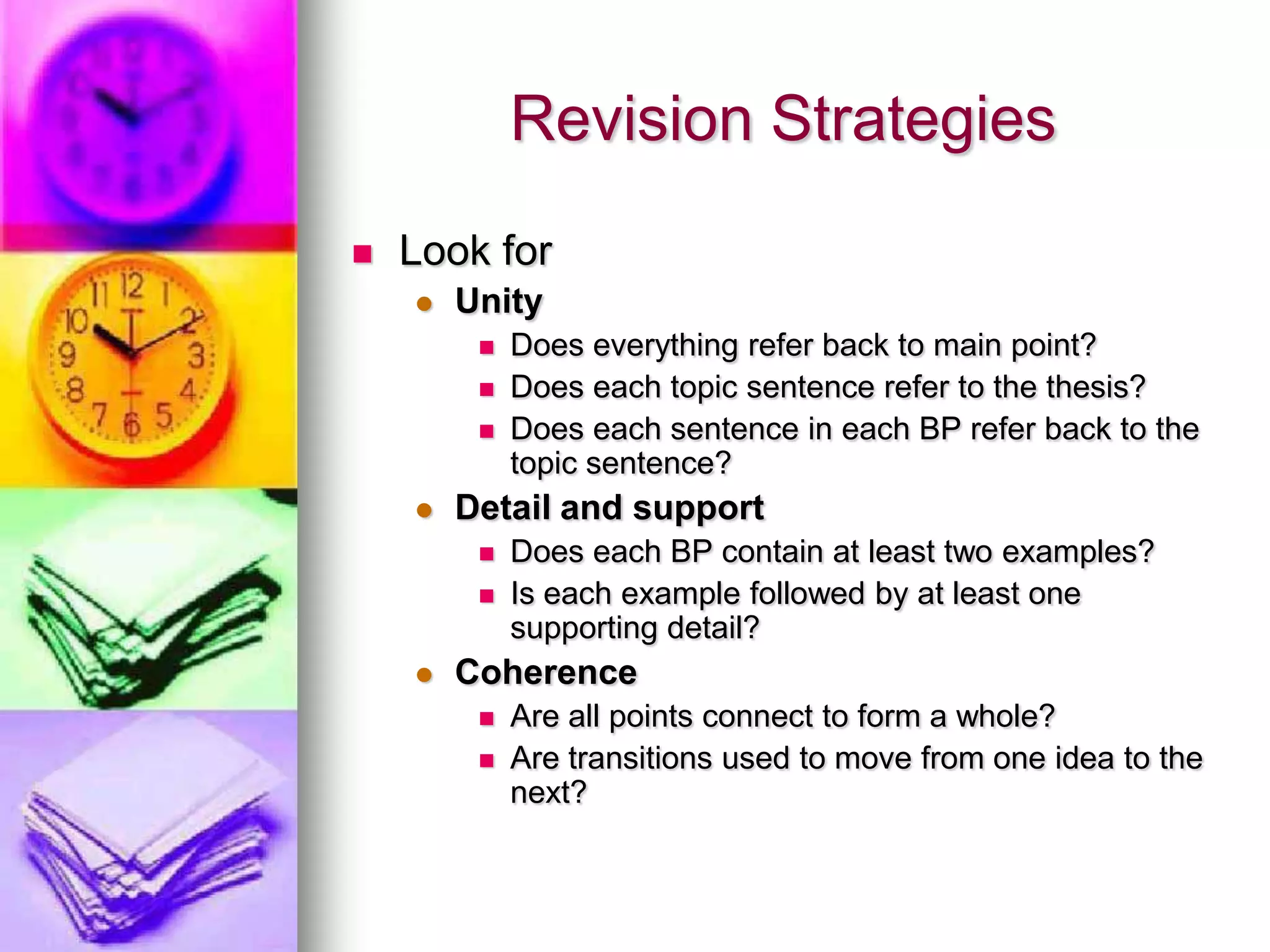 Revision Strategies
   Look for
       Unity
            Does everything refer back to main point?
            Does each topic sentence refer to the thesis?
            Does each sentence in each BP refer back to the
             topic sentence?
       Detail and support
            Does each BP contain at least two examples?
            Is each example followed by at least one
             supporting detail?
       Coherence
            Are all points connect to form a whole?
            Are transitions used to move from one idea to the
             next?
 