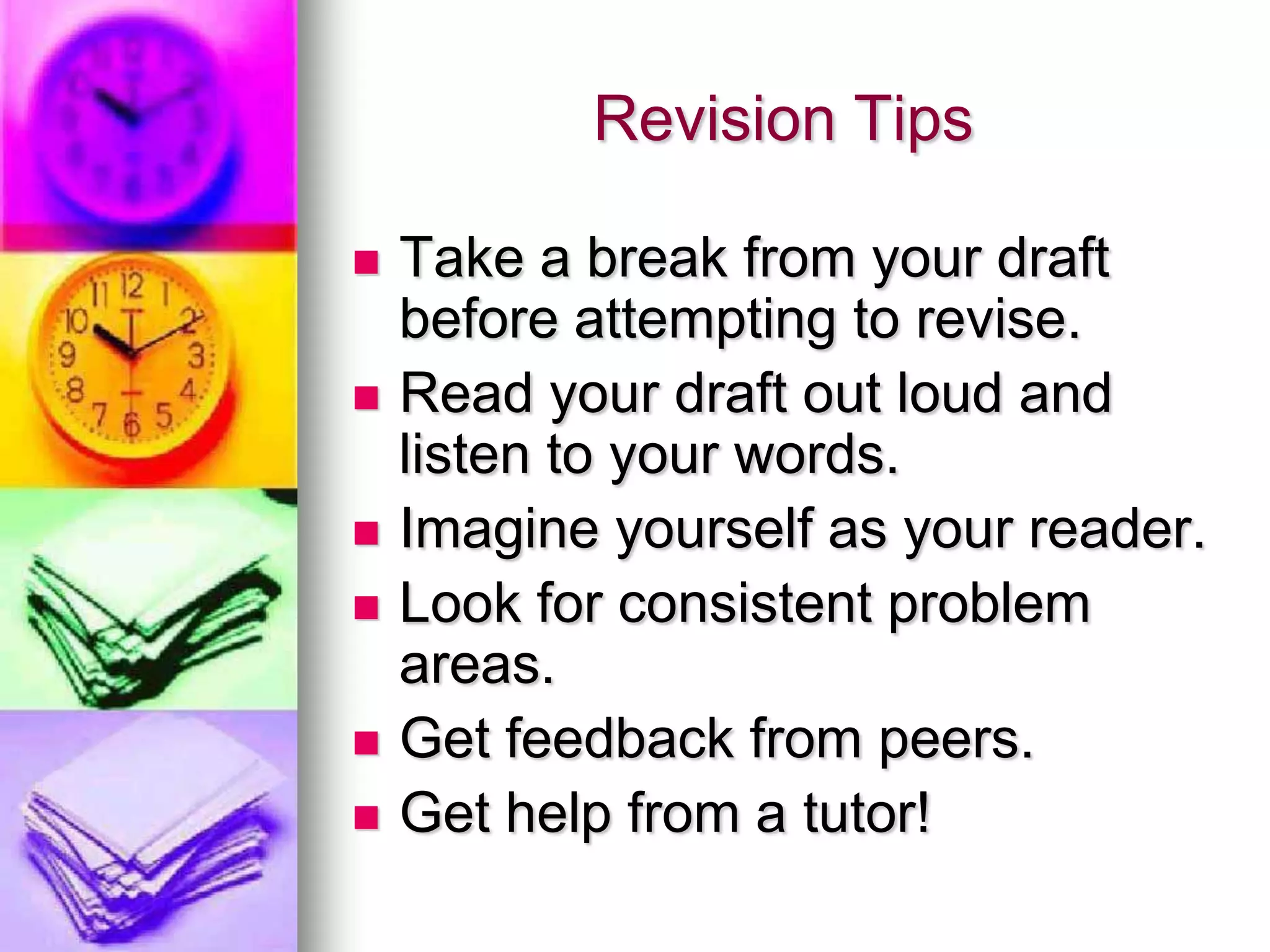 Revision Tips

   Take a break from your draft
    before attempting to revise.
   Read your draft out loud and
    listen to your words.
   Imagine yourself as your reader.
   Look for consistent problem
    areas.
   Get feedback from peers.
   Get help from a tutor!
 