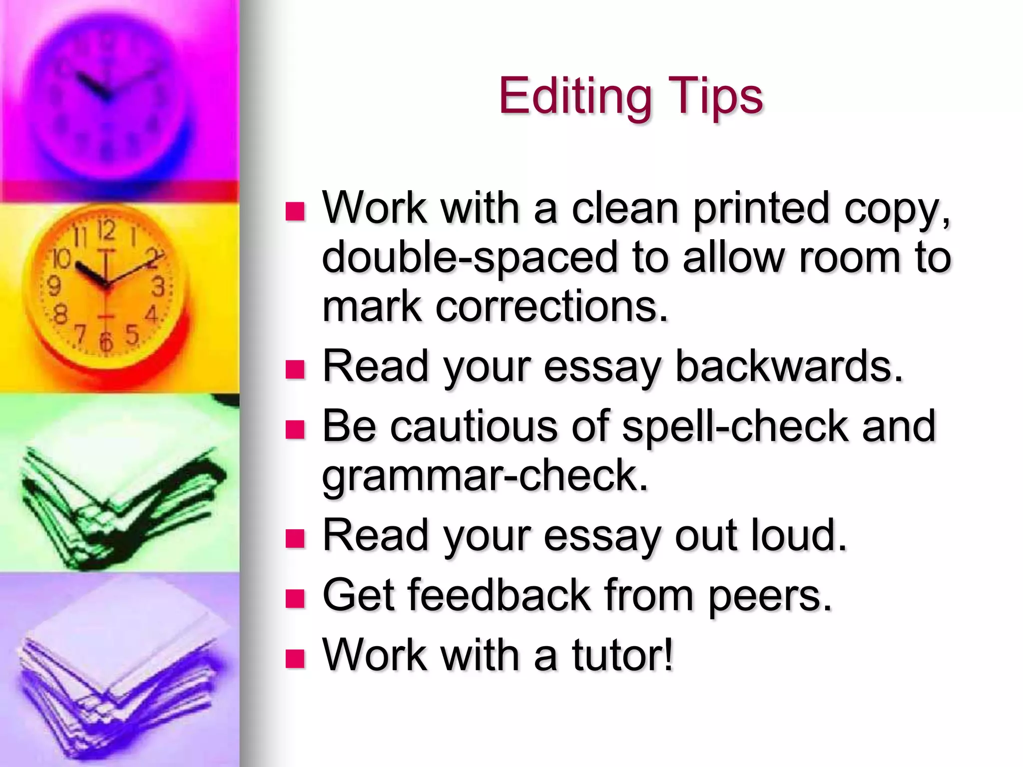 Editing Tips

   Work with a clean printed copy,
    double-spaced to allow room to
    mark corrections.
   Read your essay backwards.
   Be cautious of spell-check and
    grammar-check.
   Read your essay out loud.
   Get feedback from peers.
   Work with a tutor!
 