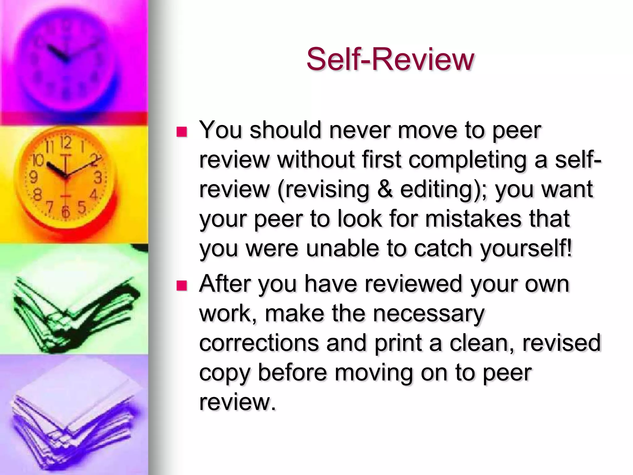 Self-Review

   You should never move to peer
    review without first completing a self-
    review (revising & editing); you want
    your peer to look for mistakes that
    you were unable to catch yourself!
   After you have reviewed your own
    work, make the necessary
    corrections and print a clean, revised
    copy before moving on to peer
    review.
 