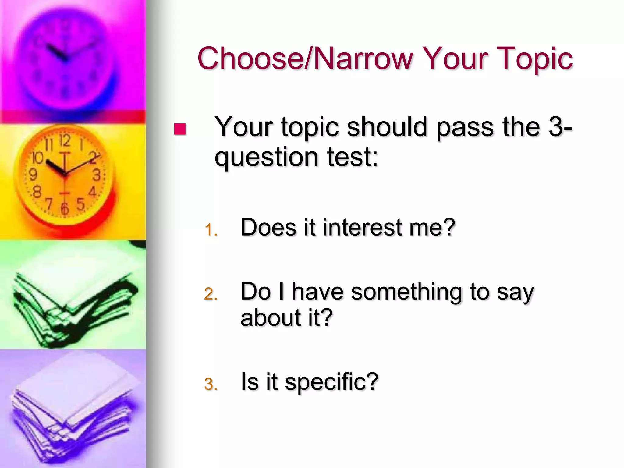 Choose/Narrow Your Topic

    Your topic should pass the 3-
     question test:

    1.   Does it interest me?

    2.   Do I have something to say
         about it?

    3.   Is it specific?
 