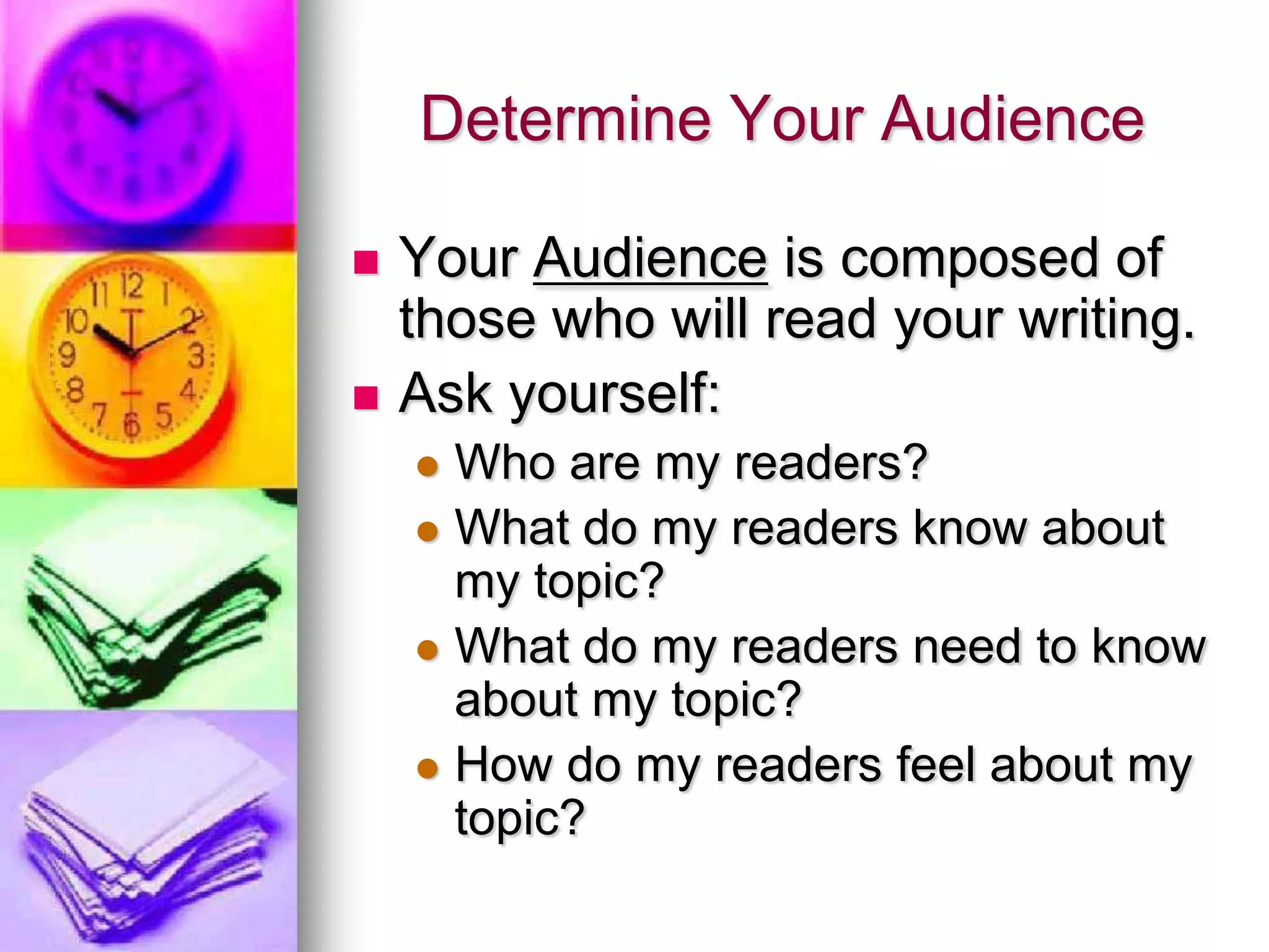 Determine Your Audience

   Your Audience is composed of
    those who will read your writing.
   Ask yourself:
     Who are my readers?
     What do my readers know about
      my topic?
     What do my readers need to know
      about my topic?
     How do my readers feel about my
      topic?
 