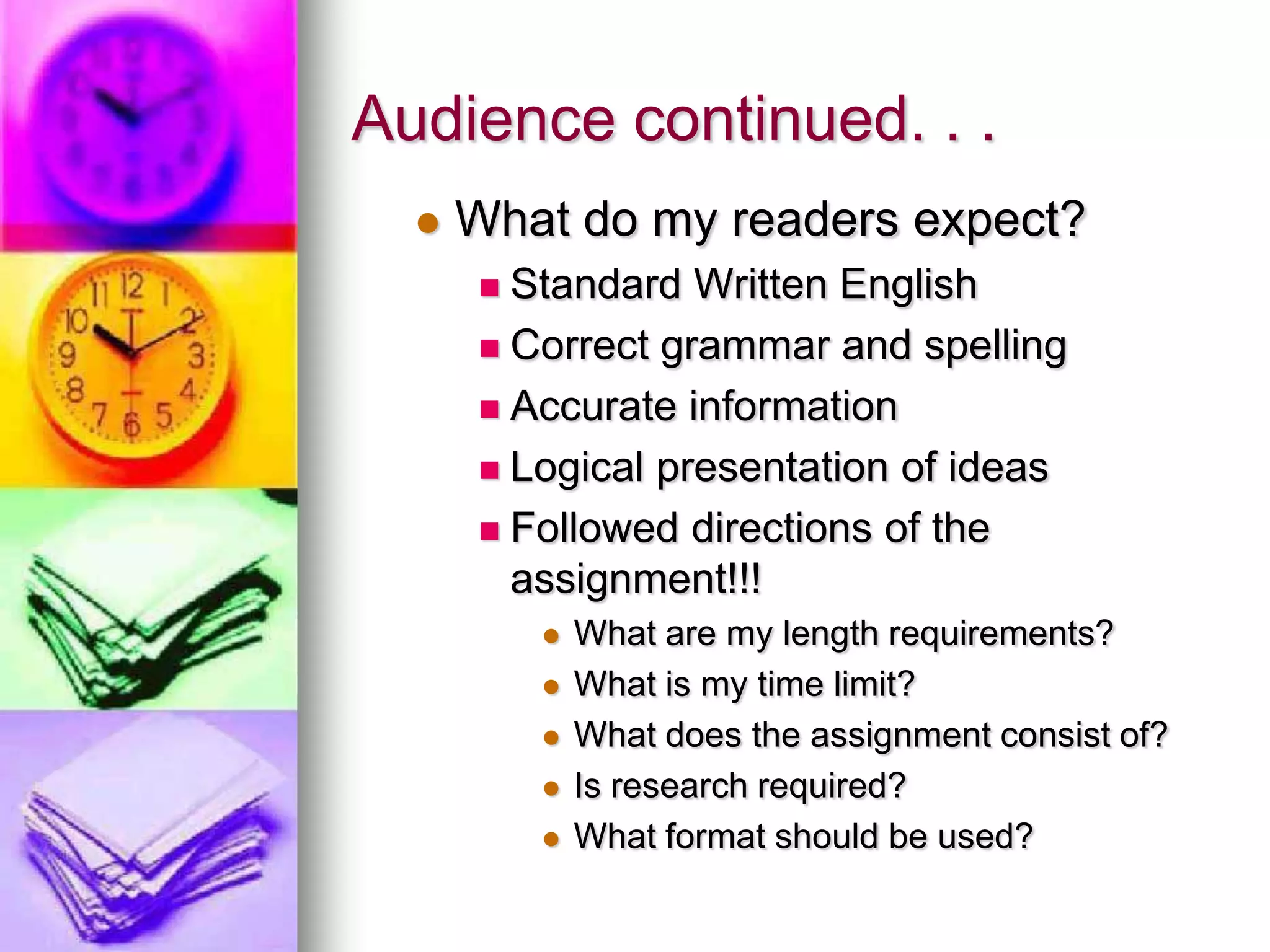 Audience continued. . .
     What do my readers expect?
       Standard Written English
       Correct grammar and spelling

       Accurate information

       Logical presentation of ideas

       Followed directions of the
        assignment!!!
             What are my length requirements?
             What is my time limit?
             What does the assignment consist of?
             Is research required?
             What format should be used?
 