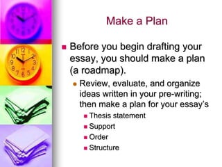 Make a Plan

   Before you begin drafting your
    essay, you should make a plan
    (a roadmap).
       Review, evaluate, and organize
        ideas written in your pre-writing;
        then make a plan for your essay’s
          Thesis statement
          Support

          Order

          Structure
 