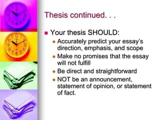Thesis continued. . .

   Your thesis SHOULD:
     Accurately predict your essay’s
      direction, emphasis, and scope
     Make no promises that the essay
      will not fulfill
     Be direct and straightforward
     NOT be an announcement,
      statement of opinion, or statement
      of fact.
 