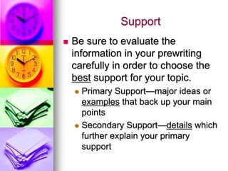Support
   Be sure to evaluate the
    information in your prewriting
    carefully in order to choose the
    best support for your topic.
     Primary Support—major ideas or
      examples that back up your main
      points
     Secondary Support—details which
      further explain your primary
      support
 