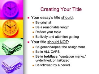 Creating Your Title
   Your essay’s title should:
       Be original
       Be a reasonable length
       Reflect your topic
       Be lively and attention-getting
   Your title should NOT:
       Be generic/repeat the assignment
       Be in ALL CAPS
       Be in boldface, “quotation marks,”
        underlined, or italicized
       Be followed by a period
 