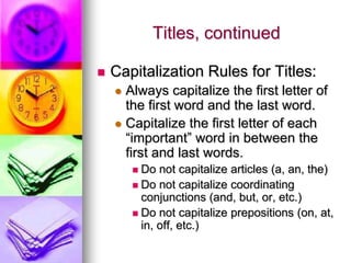 Titles, continued

   Capitalization Rules for Titles:
     Always capitalize the first letter of
      the first word and the last word.
     Capitalize the first letter of each
      “important” word in between the
      first and last words.
         Do not capitalize articles (a, an, the)
         Do not capitalize coordinating
          conjunctions (and, but, or, etc.)
         Do not capitalize prepositions (on, at,
          in, off, etc.)
 