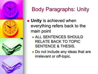 Body Paragraphs: Unity
   Unity is achieved when
    everything refers back to the
    main point
     ALL SENTENCES SHOULD
      RELATE BACK TO TOPIC
      SENTENCE & THESIS.
     Do not include any ideas that are
      irrelevant or off-topic.
 