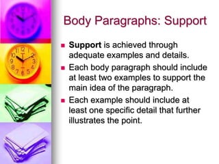 Body Paragraphs: Support
   Support is achieved through
    adequate examples and details.
   Each body paragraph should include
    at least two examples to support the
    main idea of the paragraph.
   Each example should include at
    least one specific detail that further
    illustrates the point.
 