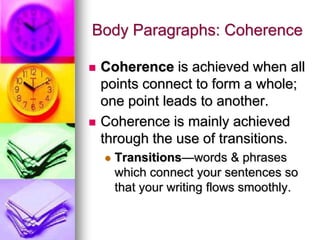 Body Paragraphs: Coherence

   Coherence is achieved when all
    points connect to form a whole;
    one point leads to another.
   Coherence is mainly achieved
    through the use of transitions.
       Transitions—words & phrases
        which connect your sentences so
        that your writing flows smoothly.
 