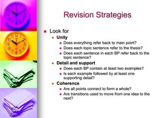 Revision Strategies
   Look for
       Unity
            Does everything refer back to main point?
            Does each topic sentence refer to the thesis?
            Does each sentence in each BP refer back to the
             topic sentence?
       Detail and support
            Does each BP contain at least two examples?
            Is each example followed by at least one
             supporting detail?
       Coherence
            Are all points connect to form a whole?
            Are transitions used to move from one idea to the
             next?
 
