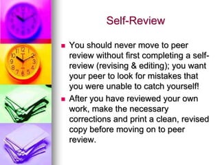 Self-Review

   You should never move to peer
    review without first completing a self-
    review (revising & editing); you want
    your peer to look for mistakes that
    you were unable to catch yourself!
   After you have reviewed your own
    work, make the necessary
    corrections and print a clean, revised
    copy before moving on to peer
    review.
 