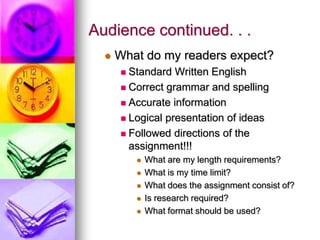 Audience continued. . .
     What do my readers expect?
       Standard Written English
       Correct grammar and spelling

       Accurate information

       Logical presentation of ideas

       Followed directions of the
        assignment!!!
             What are my length requirements?
             What is my time limit?
             What does the assignment consist of?
             Is research required?
             What format should be used?
 