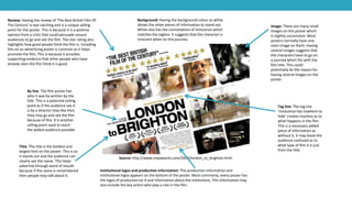 Source: http://www.impawards.com/2006/london_to_brighton.html
Title: The title is the boldest and
largest font on the poster. This is so
it stands out and the audience can
clearly see the name. This helps
advertise through word of mouth
because if the name is remembered
then people may talk about it.
Review: Having the review of ‘The Best British Film Of
The Century’ is eye catching and is a unique selling
point for the poster. This is because it is a positive
opinion from a critic that could persuade unsure
audiences to go and see the film. The star rating also
highlights how good people think the film is. Including
this on an advertising poster is common as it helps
promote the film. This is because it provides
supporting evidence that other people who have
already seen the film think it is good.
Image: There are many small
images on this poster which
is slightly uncommon. Most
posters normally have one
main image on them. Having
several images suggests that
the characters have to go on
a journey which fits with the
film title. This could
potentially be the reason for
having several images on the
poster.
Tag line: The tag line
‘Innocence has nowhere to
hide’ creates mystery as to
what happens in the film.
This is a necessary added
piece of information as
without it, it may leave the
audience confused as to
what type of film it is just
from the title.
Background: Having the background colour as white
allows the other pieces of information to stand out.
White also has the connotations of innocence which
matches the tagline. It suggests that the character is
innocent when on this journey.
Institutional logos and production information: The production information and
institutional logos appears on the bottom of the poster. Most commonly, every poster has
the logos of production on it and information about the institutions. This information may
also include the key actors who play a role in the film.
By line: The film poster has
who it was by written by the
title. This is a potential selling
point as if the audience see it
is by a director they like then
they may go and see the film
because of this. It is another
selling point used to reach
the widest audience possible.
 
