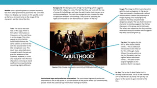 Source: http://www.impawards.com/intl/uk/2008/adulthood_xlg.html
Title: The title is the main
text on the page. There is
little other information on
this poster as the main focus
is on the image. This is the
sequel to KiDULTHOOD.
AdULTHOOD follows the
same pattern as the first film
with the second letter in the
title being lower case. This
could have potentially been
created to catch the eye and
grab the attention of the
audience. However, it could
also imply that in the film the
characters are trying to stand
out from the crowd by doing
something slightly different.
Review: This is a movie poster so contains much less
text than other promotional posters for the same film.
It does not display any reviews on this specific poster
as the focus is meant to be on the image of the
characters and the title of the film.
Image: The image is of the main characters
with the main protagonist in the centre.
They are dressed in hoodies and tracksuit
bottoms which creates the stereotypical
image of gangs, thus implying to the
audience that they are potentially
dangerous people. The way that the central
character is standing suggests that he has
the power in the group and is the leader.
The others are supporting him by crouching
down and sitting on the wall which suggests
that they are backing him up.
Tag line: The tagline for this
film is ‘After KiDULTHOOD
comes…’ This is used as an
introduction to the titles of
the film. Although, it also
follows the same pattern as
the first film which had the
tagline ‘Before adulthood
comes…’ This twist on the
original highlights to the
audience that it is a sequel.
Background: The background is of high rise buildings which suggests
that the film is based in a city. The fact that they are level with the top
of some of the buildings, and have the wall, implies that they are on a
rooftop somewhere. This, with the orange dark sky, creates the idea
of night time and dark surroundings. They could be spending the
nights on the street or see themselves as ‘owners of the city.’
Institutional logos and production information: The institutional logos and production
information is still on the poster. It is at the bottom of the poster where it is conventionally
placed. It tells the audience key information relating to the film.
By line: The by line ‘A Noel Clarke Film’ is
directly under the title. This is so the audience
can locate who it is by easily and quickly. It is
placed on the poster to gain interest to the
film.
 
