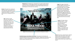 Source: https://penweezy.wordpress.com/2012/11/05/poster-analysis/
Title: The title is in bold
white and is the largest text
on the screen. This is so it
stands out. Also, the ‘i’ is the
only letter not a capital. This
could imply that as they are
‘kids’ they still make
mistakes as so in the title. It
is also eye catching which
draws attention to the film.
Review: This poster has a review and
how many stars it was awarded. This is
at the top of the poster so it is clearly
visible to the audience. It has been
placed there as a selling point for the
film.
Image: The image is of all of the
characters against a wall, they are all
in a line and no one is in front or
behind each other. This is to suggest
that they are all main characters
within the film. The camera angle is
tilting up to them which gives the
characters power. They are wearing
hoodies which suggest that they are a
gang. This is supported by the fact that
the character on the far right is
holding a baseball bat which he could
use to terrorise the local community
with.
Tag line: The tagline ‘Before
adulthood comes…’ is used
as it is short and catchy, it
grabs the audiences
attention. It is also used as
an introduction to the title,
this is highlighted by the
ellipses ‘...’ It is used as a way
of introducing the film to the
audience so they then watch
the film.
Background: The background is a silhouette of a city which implies that this
is where they live. It also suggests that this is the setting for where the film
takes place. The wall is level with the roof tops which implies that they are
watching down on the town from a roof top.
Institutional logos and production information: The production information and
institutional logos are found at the bottom of the poster. They give key information to the
audience. It is used so that extra information relating to the film can be seen by the
audience before they watch the film.
By line: The by line is under the title. It tells the
audience who made the film. Informing the
audience of this is a selling point as some
viewers may be interested in the creators
previous work and then want to watch this one
as well.
 