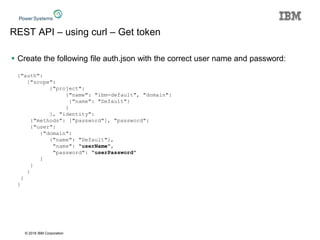 © 2016 IBM Corporation
REST API – using curl – Get token
 Create the following file auth.json with the correct user name and password:
{"auth":
{"scope":
{"project":
{"name": "ibm-default", "domain":
{"name": "Default"}
}
}, "identity":
{"methods": ["password"], "password":
{"user":
{"domain":
{"name": "Default"},
"name": "userName",
"password": "userPassword"
}
}
}
}
}
 