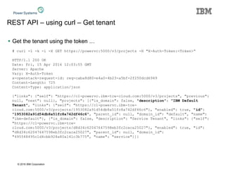 © 2016 IBM Corporation
REST API – using curl – Get tenant
 Get the tenant using the token …
# curl -1 -k -i -X GET https://powervc:5000/v3/projects -H "X-Auth-Token:<Token>“
HTTP/1.1 200 OK
Date: Fri, 15 Apr 2016 12:03:55 GMT
Server: Apache
Vary: X-Auth-Token
x-openstack-request-id: req-caba8d80-e4a0-4b23-a5bf-2f250dcd6949
Content-Length: 725
Content-Type: application/json
{"links": {"self": "https://cl-powervc.ibm-tce-cloud.com:5000/v3/projects", "previous":
null, "next": null}, "projects": [{"is_domain": false, "description": "IBM Default
Tenant", "links": {"self": "https://cl-powervc.ibm-tce-
cloud.com:5000/v3/projects/1953082a91d54db8a51fc8a742df46c6"}, "enabled": true, "id":
"1953082a91d54db8a51fc8a742df46c6", "parent_id": null, "domain_id": "default", "name":
"ibm-default"}, {"is_domain": false, "description": "Service Tenant", "links": {"self":
"https://cl-powervc.ibm-tce-
cloud.com:5000/v3/projects/d8d34c62047647598eb3fc2caca25027"}, "enabled": true, "id":
"d8d34c62047647598eb3fc2caca25027", "parent_id": null, "domain_id":
"495548495c1d4cbb928a80a141c3b775", "name": "service"}]}
 