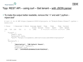 © 2016 IBM Corporation
Tipp: REST API – using curl – Get tenant – with JSON parser
 To make the output better readable, remove the “-i” and add “| python -
mjson.tool”
# curl -1 -k -X GET https://powervc:5000/v3/projects -H "X-Auth-Token:<Token>“| python -
mjson.tool
% Total % Received % Xferd Average Speed Time Time Time Current
Dload Upload Total Spent Left Speed
100 725 100 725 0 0 1942 0 --:--:-- --:--:-- --:--:-- 1943
{
"links": {
"next": null,
"previous": null,
"self": "https://cl-powervc.ibm-tce-cloud.com:5000/v3/projects"
},
"projects": [
{
"description": "IBM Default Tenant",
"domain_id": "default",
"enabled": true,
"id": "1953082a91d54db8a51fc8a742df46c6",
 
