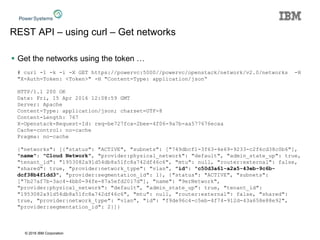 © 2016 IBM Corporation
REST API – using curl – Get networks
 Get the networks using the token …
# curl -1 -k -i -X GET https://powervc:5000//powervc/openstack/network/v2.0/networks -H
"X-Auth-Token: <Token>" -H "Content-Type: application/json“
HTTP/1.1 200 OK
Date: Fri, 15 Apr 2016 12:08:59 GMT
Server: Apache
Content-Type: application/json; charset=UTF-8
Content-Length: 767
X-Openstack-Request-Id: req-be727fca-2bee-4f06-9a7b-aa577676ecaa
Cache-control: no-cache
Pragma: no-cache
{"networks": [{"status": "ACTIVE", "subnets": ["749dbcf1-3f63-4e69-9233-c2f6cd38c0b6"],
"name": "Cloud Network", "provider:physical_network": "default", "admin_state_up": true,
"tenant_id": "1953082a91d54db8a51fc8a742df46c6", "mtu": null, "router:external": false,
"shared": true, "provider:network_type": "vlan", "id": "c50d3a61-a2a5-43eb-9c6b-
dcf38b4f1dd3", "provider:segmentation_id": 1}, {"status": "ACTIVE", "subnets":
["7b27af7b-3ac4-4bb0-94fe-87a5efd2017d"], "name": "9erNetwork",
"provider:physical_network": "default", "admin_state_up": true, "tenant_id":
"1953082a91d54db8a51fc8a742df46c6", "mtu": null, "router:external": false, "shared":
true, "provider:network_type": "vlan", "id": "f9de96c4-c5eb-4f74-912d-43a658e88e92",
"provider:segmentation_id": 2}]}
 
