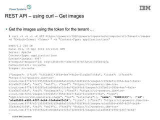 © 2016 IBM Corporation
REST API – using curl – Get images
 Get the images using the token for the tenant …
# curl -1 -k -i -X GET https://powervc:5000/powervc/openstack/compute/v2/<Tenant>/images
-H "X-Auth-Token: <Token> " -H "Content-Type: application/json“
HTTP/1.1 200 OK
Date: Fri, 15 Apr 2016 12:13:21 GMT
Server: Apache
Content-Type: application/json
Content-Length: 4987
X-Compute-Request-Id: req-cd36fc90-7d0b-473f-b7fd-21c505b6326a
Cache-control: no-cache
Pragma: no-cache
{"images": [{"id": "c3f2de51-385d-4ee7-8a2e-61ca0bf7c58a", "links": [{"href":
"https://cl-powervc.ibm-tce-
cloud.com:8774/v2/1953082a91d54db8a51fc8a742df46c6/images/c3f2de51-385d-4ee7-8a2e-
61ca0bf7c58a", "rel": "self"}, {"href": "https://cl-powervc.ibm-tce-
cloud.com:8774/1953082a91d54db8a51fc8a742df46c6/images/c3f2de51-385d-4ee7-8a2e-
61ca0bf7c58a", "rel": "bookmark"}, {"href": "https://cl-powervc.ibm-tce-
cloud.com:9292/images/c3f2de51-385d-4ee7-8a2e-61ca0bf7c58a", "type":
"application/vnd.openstack.image", "rel": "alternate"}], "name": "SLES11CI"}, {"id":
"a1ad5dfd-e990-4f07-bcb4-10a8a4e25c54", "links": [{"href": "https://cl-powervc.ibm-tce-
cloud.com:8774/v2/1953082a91d54db8a51fc8a742df46c6/images/a1ad5dfd-e990-4f07-bcb4-
10a8a4e25c54", "rel": "self"}, {"href": "https://cl-powervc.ibm-tce-
cloud.com:8774/1953082a91d54db8a51fc8a742df46c6/images/a1ad5dfd-e990-4f07-bcb4-
…
 