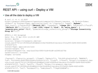 © 2016 IBM Corporation
REST API – using curl – Deploy a VM
 Use all the data to deploy a VM
# curl -1 -k -i -X POST
https://powervc:5000/powervc/openstack/compute/v2/<Tenant>/servers -H "X-Auth-Token:
<Token>" -H "Content-Type: application/json" -d '{"server":{ "name": “MyName",
"max_count": 1,"networkId":“<Network ID>", "imageRef": “<Image ID>", "networks":[{"uuid":
“<Network ID>"}],"flavor": {"ram":1024,"vcpus":1,"disk": 30,"extra_specs": {
"powervm:proc_units":"0.1", "powervm:storage_connectivity_group":“<Storage Connectivity
Group ID>"}}}}‘
HTTP/1.1 202 Accepted
Date: Fri, 15 Apr 2016 12:20:39 GMT
Server: Apache
Location: https://cl-powervc.ibm-tce-
cloud.com:8774/v2/1953082a91d54db8a51fc8a742df46c6/servers/f312a9f0-2b96-4645-b588-
a7d7b2473c71
Content-Type: application/json
Content-Length: 474
X-Compute-Request-Id: req-2ace156a-0993-4cd9-8cd8-ce208fcd179d
Cache-control: no-cache
Pragma: no-cache
{"server": {"security_groups": [{"name": "default"}], "OS-DCF:diskConfig": "MANUAL",
"id": "f312a9f0-2b96-4645-b588-a7d7b2473c71", "links": [{"href": "https://cl-powervc.ibm-
tce-cloud.com:8774/v2/1953082a91d54db8a51fc8a742df46c6/servers/f312a9f0-2b96-4645-b588-
a7d7b2473c71", "rel": "self"}, {"href": "https://cl-powervc.ibm-tce-
cloud.com:8774/1953082a91d54db8a51fc8a742df46c6/servers/f312a9f0-2b96-4645-b588-
a7d7b2473c71", "rel": "bookmark"}], "adminPass": "73kgFCSZXEhW"}}
 