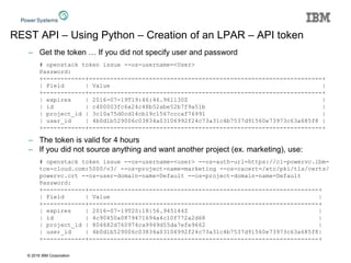 © 2016 IBM Corporation
REST API – Using Python – Creation of an LPAR – API token
– Get the token … If you did not specify user and password
# openstack token issue --os-username=<User>
Password:
+------------+------------------------------------------------------------------+
| Field | Value |
+------------+------------------------------------------------------------------+
| expires | 2016-07-19T19:46:46.961130Z |
| id | c400003fc6a24c48b52abe52b7f9a51b |
| project_id | 3c10a75d0cd14cb19c1567cccaf76991 |
| user_id | 4b0d1b529006c03834a03106992f24c73a31c4b7537d91560e73973c63a685f8 |
+------------+------------------------------------------------------------------+
– The token is valid for 4 hours
– If you did not source anything and want another project (ex. marketing), use:
# openstack token issue --os-username=<user> --os-auth-url=https://cl-powervc.ibm-
tce-cloud.com:5000/v3/ --os-project-name=marketing --os-cacert=/etc/pki/tls/certs/
powervc.crt --os-user-domain-name=Default --os-project-domain-name=Default
Password:
+------------+-----------------------------------------------------------------+
| Field | Value |
+------------+-----------------------------------------------------------------+
| expires | 2016-07-19T20:18:56.945144Z |
| id | 4c90450a0879471694a4c10f772a2d68 |
| project_id | 804682d760974ca9949d55da7efe9662 |
| user_id | 4b0d1b529006c03834a03106992f24c73a31c4b7537d91560e73973c63a685f8|
+------------+-----------------------------------------------------------------+
 