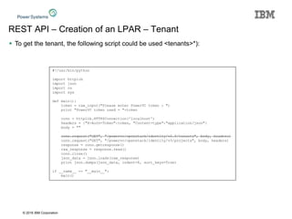 © 2016 IBM Corporation
REST API – Creation of an LPAR – Tenant
 To get the tenant, the following script could be used <tenants>*):
#!/usr/bin/python
import httplib
import json
import os
import sys
def main():
token = raw_input("Please enter PowerVC token : ")
print "PowerVC token used = "+token
conn = httplib.HTTPSConnection('localhost')
headers = {"X-Auth-Token":token, "Content-type":"application/json"}
body = ""
conn.request("GET", "/powervc/openstack/identity/v2.0/tenants", body, headers)
conn.request("GET", "/powervc/openstack/identity/v3/projects", body, headers)
response = conn.getresponse()
raw_response = response.read()
conn.close()
json_data = json.loads(raw_response)
print json.dumps(json_data, indent=4, sort_keys=True)
if __name__ == "__main__":
main()
 