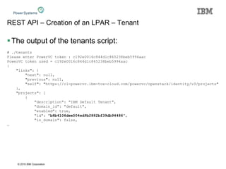 © 2016 IBM Corporation
REST API – Creation of an LPAR – Tenant
The output of the tenants script:
# ./tenants
Please enter PowerVC token : c192e0016c844d1c865238beb5994aac
PowerVC token used = c192e0016c844d1c865238beb5994aac
{
"links": {
"next": null,
"previous": null,
"self": "https://cl-powervc.ibm-tce-cloud.com/powervc/openstack/identity/v3/projects"
},
"projects": [
{
"description": "IBM Default Tenant",
"domain_id": "default",
"enabled": true,
"id": "b8b4106dee504ed9b2882bf39db94486",
"is_domain": false,
…
 