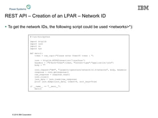 © 2016 IBM Corporation
REST API – Creation of an LPAR – Network ID
 To get the network IDs, the following script could be used <networks>*):
#!/usr/bin/python
import httplib
import json
import os
import sys
def main():
token = raw_input("Please enter PowerVC token : ")
conn = httplib.HTTPSConnection('localhost')
headers = {"X-Auth-Token":token, "Content-type":"application/json"}
body = ""
conn.request("GET", "/powervc/openstack/network/v2.0/networks", body, headers)
response = conn.getresponse()
raw_response = response.read()
conn.close()
json_data = json.loads(raw_response)
print json.dumps(json_data, indent=4, sort_keys=True)
if __name__ == "__main__":
main()
 