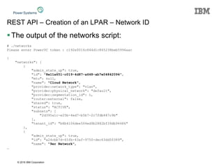 © 2016 IBM Corporation
REST API – Creation of an LPAR – Network ID
The output of the networks script:
# ./networks
Please enter PowerVC token : c192e0016c844d1c865238beb5994aac
{
"networks": [
{
"admin_state_up": true,
"id": "8e11a651-c019-4d87-a648-ab7e04842094",
"mtu": null,
"name": "Cloud Network",
"provider:network_type": "vlan",
"provider:physical_network": "default",
"provider:segmentation_id": 1,
"router:external": false,
"shared": true,
"status": "ACTIVE",
"subnets": [
"2d395a1c-e25b-4ed7-b5b7-2c7fdb487c9b"
],
"tenant_id": "b8b4106dee504ed9b2882bf39db94486"
},
{
"admin_state_up": true,
"id": "a24cbb7d-65fb-43af-9750-dec63dd50389",
"name": "9er Network",
…
 