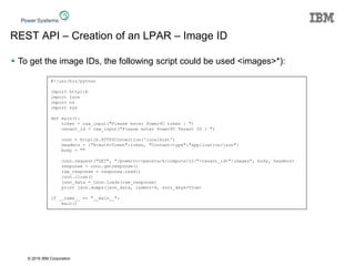 © 2016 IBM Corporation
REST API – Creation of an LPAR – Image ID
 To get the image IDs, the following script could be used <images>*):
#!/usr/bin/python
import httplib
import json
import os
import sys
def main():
token = raw_input("Please enter PowerVC token : ")
tenant_id = raw_input("Please enter PowerVC Tenant ID : ")
conn = httplib.HTTPSConnection('localhost')
headers = {"X-Auth-Token":token, "Content-type":"application/json"}
body = ""
conn.request("GET", "/powervc/openstack/compute/v2/"+tenant_id+"/images", body, headers)
response = conn.getresponse()
raw_response = response.read()
conn.close()
json_data = json.loads(raw_response)
print json.dumps(json_data, indent=4, sort_keys=True)
if __name__ == "__main__":
main()
 
