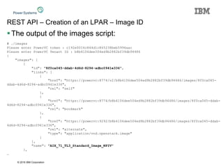 © 2016 IBM Corporation
REST API – Creation of an LPAR – Image ID
The output of the images script:
# ./images
Please enter PowerVC token : c192e0016c844d1c865238beb5994aac
Please enter PowerVC Tenant ID : b8b4106dee504ed9b2882bf39db94486
{
"images": [
{
"id": "8f0ca045-ddab-4d6d-8294-adbc0941e336",
"links": [
{
"href": "https://powervc:8774/v2/b8b4106dee504ed9b2882bf39db94486/images/8f0ca045-
ddab-4d6d-8294-adbc0941e336",
"rel": "self"
},
{
"href": "https://powervc:8774/b8b4106dee504ed9b2882bf39db94486/images/8f0ca045-ddab-
4d6d-8294-adbc0941e336",
"rel": "bookmark"
},
{
"href": "https://powervc:9292/b8b4106dee504ed9b2882bf39db94486/images/8f0ca045-ddab-
4d6d-8294-adbc0941e336",
"rel": "alternate",
"type": "application/vnd.openstack.image"
}
],
"name": "AIX_71_TL3_Standard_Image_NPIV"
},
…
 