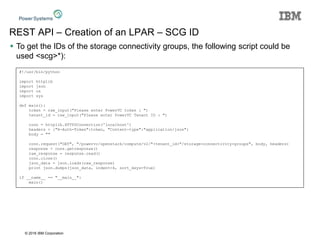 © 2016 IBM Corporation
REST API – Creation of an LPAR – SCG ID
 To get the IDs of the storage connectivity groups, the following script could be
used <scg>*):
#!/usr/bin/python
import httplib
import json
import os
import sys
def main():
token = raw_input("Please enter PowerVC token : ")
tenant_id = raw_input("Please enter PowerVC Tenant ID : ")
conn = httplib.HTTPSConnection('localhost')
headers = {"X-Auth-Token":token, "Content-type":"application/json"}
body = ""
conn.request("GET", "/powervc/openstack/compute/v2/"+tenant_id+"/storage-connectivity-groups", body, headers)
response = conn.getresponse()
raw_response = response.read()
conn.close()
json_data = json.loads(raw_response)
print json.dumps(json_data, indent=4, sort_keys=True)
if __name__ == "__main__":
main()
 