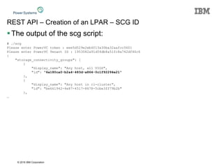 © 2016 IBM Corporation
REST API – Creation of an LPAR – SCG ID
The output of the scg script:
# ./scg
Please enter PowerVC token : eee5d529e2eb4f13a30ba32aafcc5601
Please enter PowerVC Tenant ID : 1953082a91d54db8a51fc8a742df46c6
{
"storage_connectivity_groups": [
{
"display_name": "Any host, all VIOS",
"id": "6a180ca0-b2a4-483d-a864-0c1f92294e21"
},
{
"display_name": "Any host in cl-cluster",
"id": "be661942-4e87-4517-8678-5cbe3ff79b2b"
},
…
 