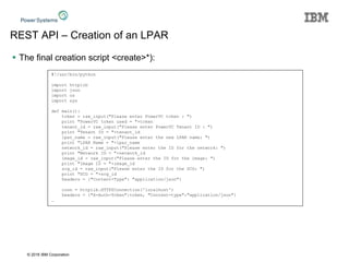 © 2016 IBM Corporation
REST API – Creation of an LPAR
 The final creation script <create>*):
#!/usr/bin/python
import httplib
import json
import os
import sys
def main():
token = raw_input("Please enter PowerVC token : ")
print "PowerVC token used = "+token
tenant_id = raw_input("Please enter PowerVC Tenant ID : ")
print "Tenant ID = "+tenant_id
lpar_name = raw_input("Please enter the new LPAR name: ")
print "LPAR Name = "+lpar_name
network_id = raw_input("Please enter the ID for the network: ")
print "Network ID = "+network_id
image_id = raw_input("Please enter the ID for the image: ")
print "Image ID = "+image_id
scg_id = raw_input("Please enter the ID for the SCG: ")
print "SCG = "+scg_id
headers = {"Content-Type": "application/json"}
conn = httplib.HTTPSConnection('localhost')
headers = {"X-Auth-Token":token, "Content-type":"application/json"}
…
 