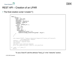 © 2016 IBM Corporation
REST API – Creation of an LPAR
 The final creation script <create>*):
…
body = {
"server": {
"name": lpar_name,
"max_count": 1,
"networkId": network_id,
"imageRef": image_id,
"networks": [ {
"uuid": network_id } ],
"flavor": {
"ram": 1024,
"vcpus": 1,
"disk": 30,
"extra_specs": {
"powervm:proc_units": 0.1,
"powervm:storage_connectivity_group": scg_id }
}
}
}
conn.request("POST", "/powervc/openstack/compute/v2/"+tenant_id+"/servers",
json.dumps(body), headers)
response = conn.getresponse()
raw_response = response.read()
conn.close()
json_data = json.loads(raw_response)
print json.dumps(json_data, indent=4, sort_keys=True)
if __name__ == "__main__":
main()
To use a fixed IP, add the attribute “fixed_ip” in the “networks” section.
 
